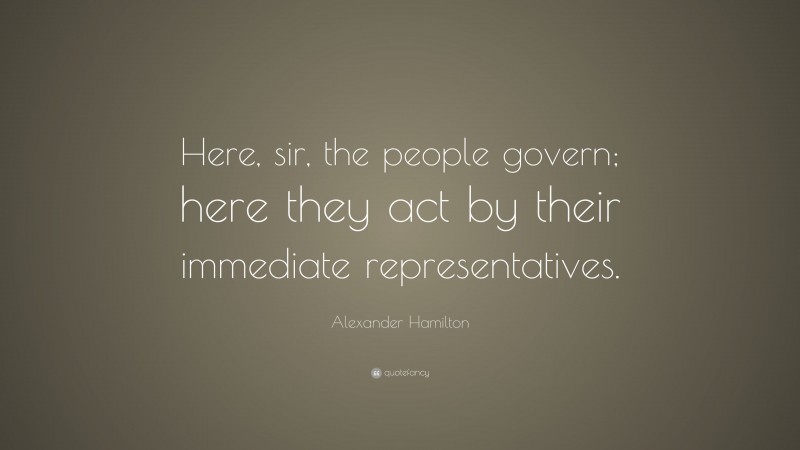 Alexander Hamilton Quote: “Here, sir, the people govern; here they act by their immediate representatives.”