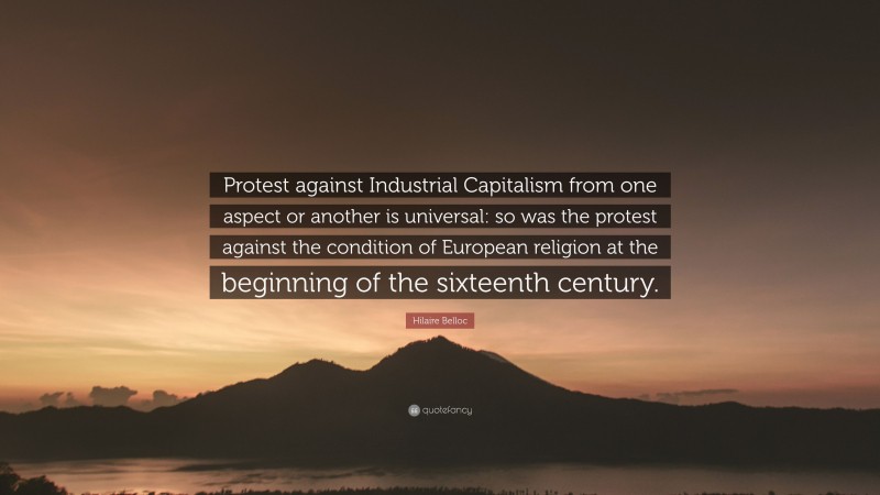 Hilaire Belloc Quote: “Protest against Industrial Capitalism from one aspect or another is universal: so was the protest against the condition of European religion at the beginning of the sixteenth century.”