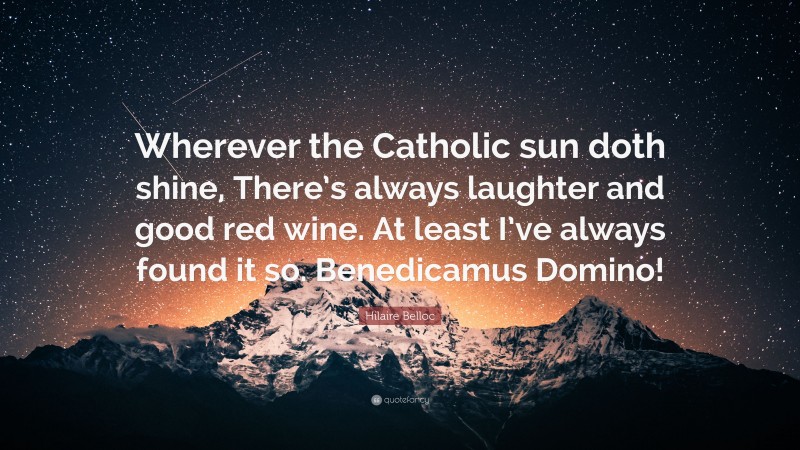 Hilaire Belloc Quote: “Wherever the Catholic sun doth shine, There’s always laughter and good red wine. At least I’ve always found it so. Benedicamus Domino!”