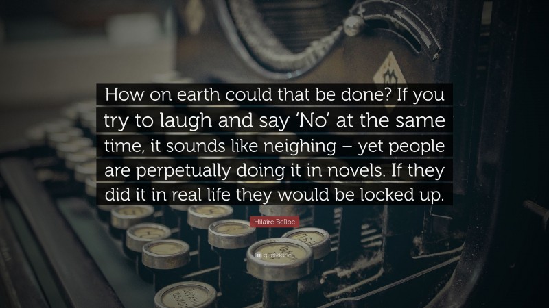 Hilaire Belloc Quote: “How on earth could that be done? If you try to laugh and say ‘No’ at the same time, it sounds like neighing – yet people are perpetually doing it in novels. If they did it in real life they would be locked up.”