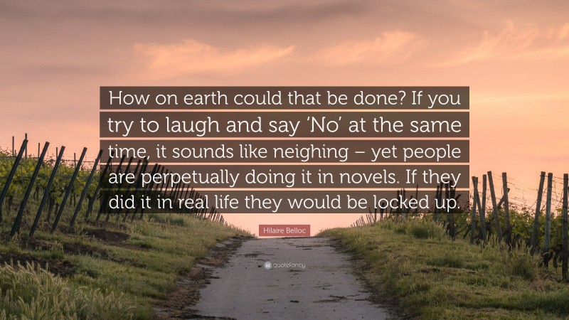 Hilaire Belloc Quote: “How on earth could that be done? If you try to laugh and say ‘No’ at the same time, it sounds like neighing – yet people are perpetually doing it in novels. If they did it in real life they would be locked up.”