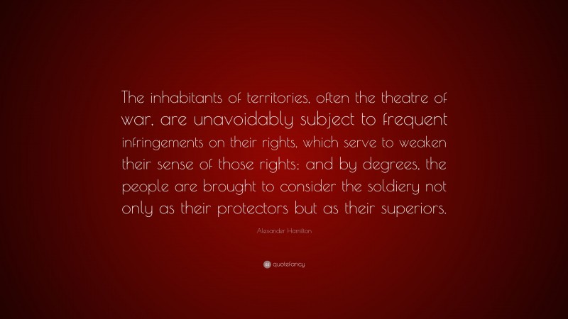 Alexander Hamilton Quote: “The inhabitants of territories, often the theatre of war, are unavoidably subject to frequent infringements on their rights, which serve to weaken their sense of those rights; and by degrees, the people are brought to consider the soldiery not only as their protectors but as their superiors.”