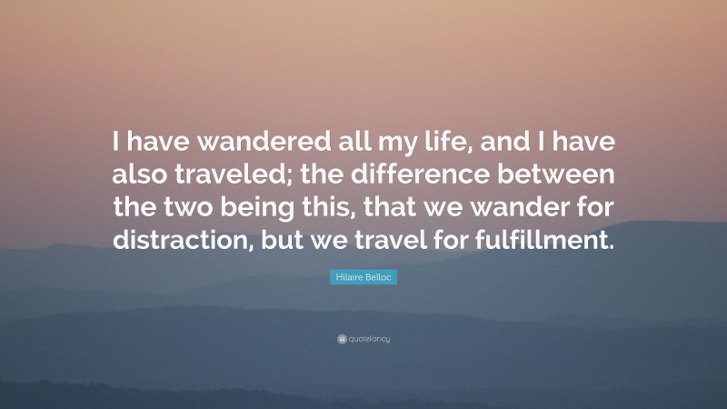 Hilaire Belloc Quote: “I have wandered all my life, and I have also traveled; the difference between the two being this, that we wander for distraction, but we travel for fulfillment.”