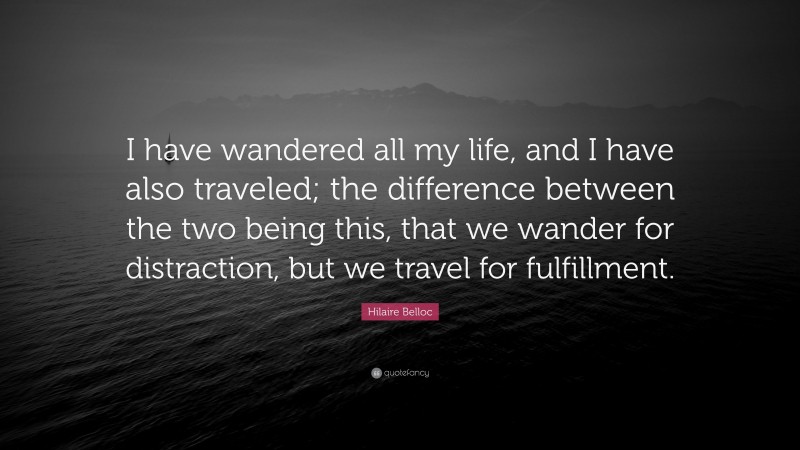 Hilaire Belloc Quote: “I have wandered all my life, and I have also traveled; the difference between the two being this, that we wander for distraction, but we travel for fulfillment.”