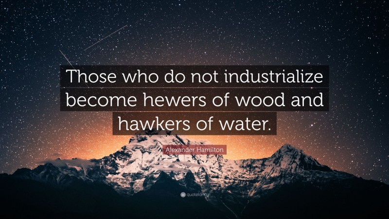 Alexander Hamilton Quote: “Those who do not industrialize become hewers of wood and hawkers of water.”