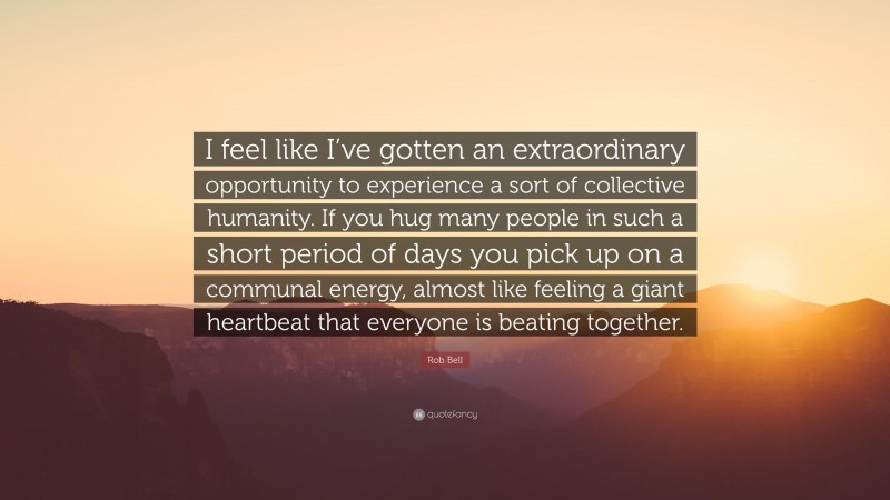 Rob Bell Quote: “I feel like I’ve gotten an extraordinary opportunity to experience a sort of collective humanity. If you hug many people in such a short period of days you pick up on a communal energy, almost like feeling a giant heartbeat that everyone is beating together.”