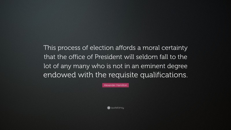 Alexander Hamilton Quote: “This process of election affords a moral certainty that the office of President will seldom fall to the lot of any many who is not in an eminent degree endowed with the requisite qualifications.”