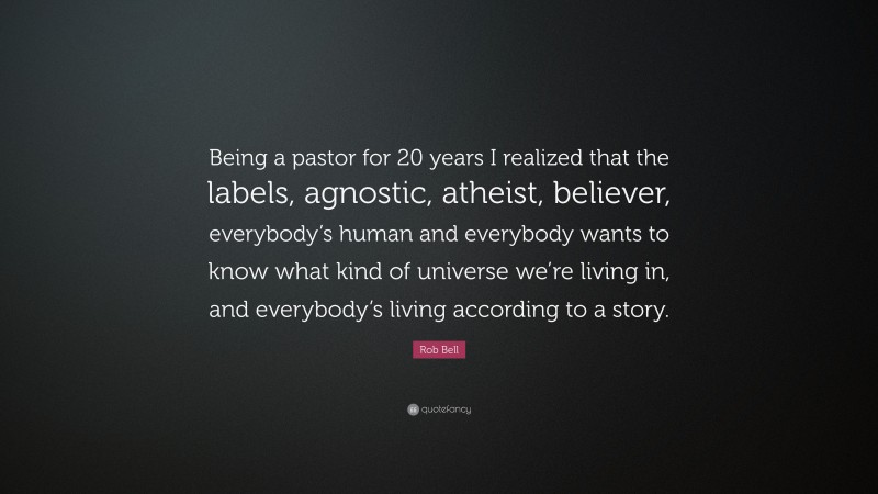 Rob Bell Quote: “Being a pastor for 20 years I realized that the labels, agnostic, atheist, believer, everybody’s human and everybody wants to know what kind of universe we’re living in, and everybody’s living according to a story.”