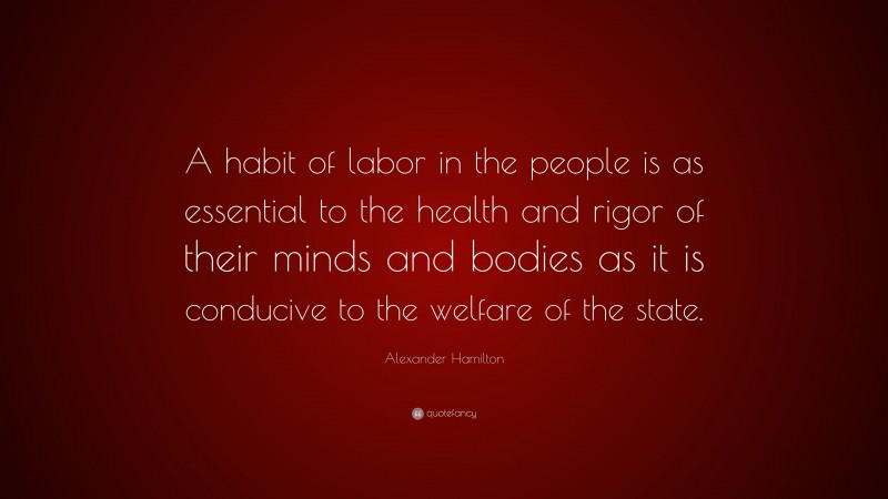 Alexander Hamilton Quote: “A habit of labor in the people is as essential to the health and rigor of their minds and bodies as it is conducive to the welfare of the state.”