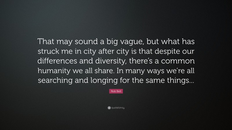 Rob Bell Quote: “That may sound a big vague, but what has struck me in city after city is that despite our differences and diversity, there’s a common humanity we all share. In many ways we’re all searching and longing for the same things...”