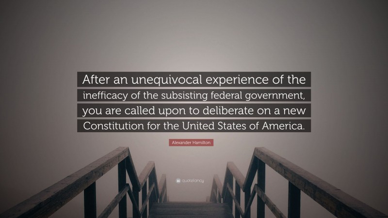 Alexander Hamilton Quote: “After an unequivocal experience of the inefficacy of the subsisting federal government, you are called upon to deliberate on a new Constitution for the United States of America.”