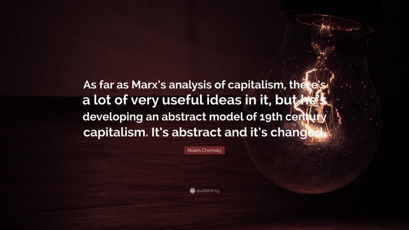 Noam Chomsky Quote: “As far as Marx’s analysis of capitalism, there’s a lot of very useful ideas in it, but he’s developing an abstract model of 19th century capitalism. It’s abstract and it’s changed.”