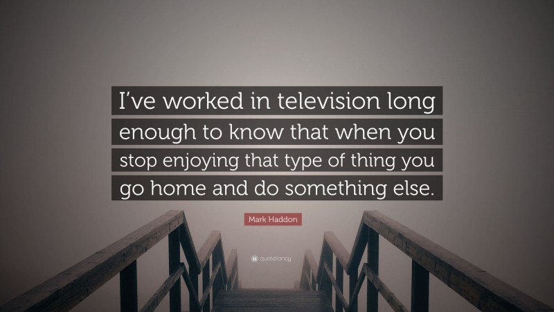 Mark Haddon Quote: “I’ve worked in television long enough to know that when you stop enjoying that type of thing you go home and do something else.”
