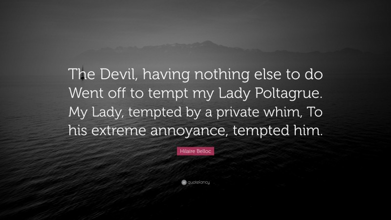 Hilaire Belloc Quote: “The Devil, having nothing else to do Went off to tempt my Lady Poltagrue. My Lady, tempted by a private whim, To his extreme annoyance, tempted him.”