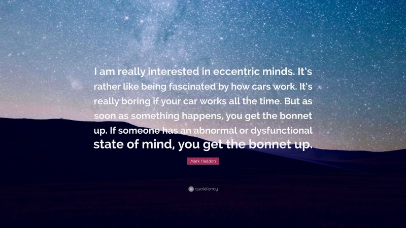 Mark Haddon Quote: “I am really interested in eccentric minds. It’s rather like being fascinated by how cars work. It’s really boring if your car works all the time. But as soon as something happens, you get the bonnet up. If someone has an abnormal or dysfunctional state of mind, you get the bonnet up.”