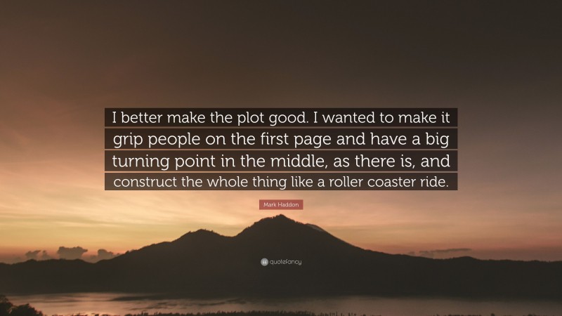 Mark Haddon Quote: “I better make the plot good. I wanted to make it grip people on the first page and have a big turning point in the middle, as there is, and construct the whole thing like a roller coaster ride.”