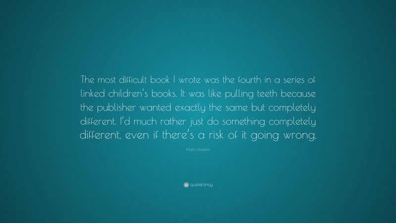 Mark Haddon Quote: “The most difficult book I wrote was the fourth in a series of linked children’s books. It was like pulling teeth because the publisher wanted exactly the same but completely different. I’d much rather just do something completely different, even if there’s a risk of it going wrong.”
