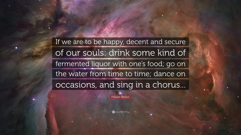 Hilaire Belloc Quote: “If we are to be happy, decent and secure of our souls: drink some kind of fermented liquor with one’s food; go on the water from time to time; dance on occasions, and sing in a chorus...”