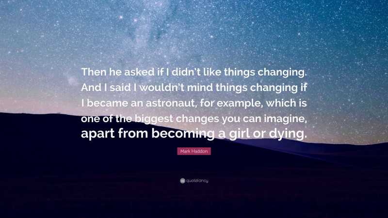 Mark Haddon Quote: “Then he asked if I didn’t like things changing. And I said I wouldn’t mind things changing if I became an astronaut, for example, which is one of the biggest changes you can imagine, apart from becoming a girl or dying.”