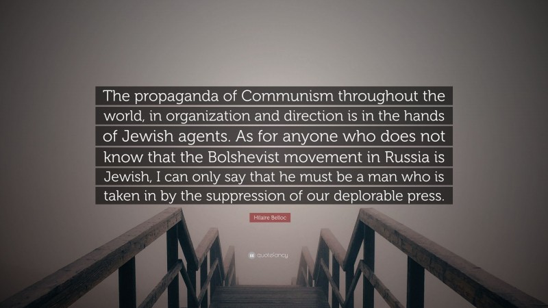 Hilaire Belloc Quote: “The propaganda of Communism throughout the world, in organization and direction is in the hands of Jewish agents. As for anyone who does not know that the Bolshevist movement in Russia is Jewish, I can only say that he must be a man who is taken in by the suppression of our deplorable press.”