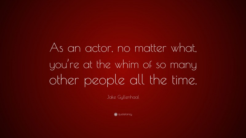 Jake Gyllenhaal Quote: “As an actor, no matter what, you’re at the whim of so many other people all the time.”
