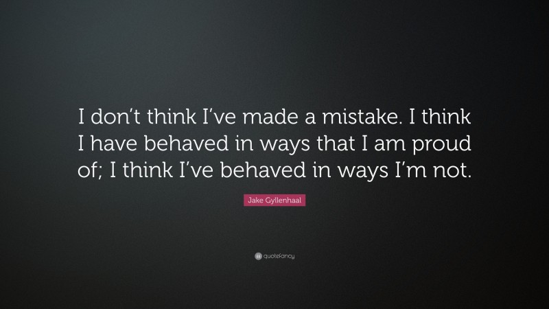 Jake Gyllenhaal Quote: “I don’t think I’ve made a mistake. I think I have behaved in ways that I am proud of; I think I’ve behaved in ways I’m not.”