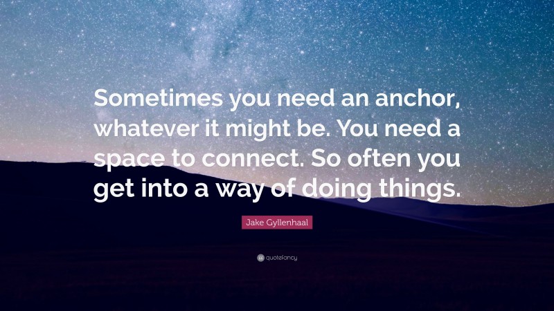 Jake Gyllenhaal Quote: “Sometimes you need an anchor, whatever it might be. You need a space to connect. So often you get into a way of doing things.”