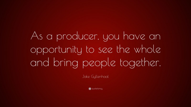 Jake Gyllenhaal Quote: “As a producer, you have an opportunity to see the whole and bring people together.”