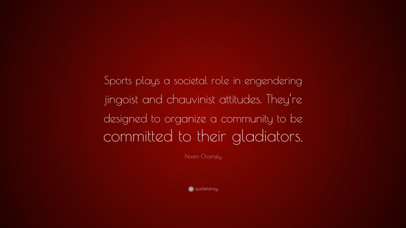 Noam Chomsky Quote: “Sports plays a societal role in engendering jingoist and chauvinist attitudes. They’re designed to organize a community to be committed to their gladiators.”