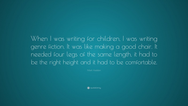 Mark Haddon Quote: “When I was writing for children, I was writing genre fiction. It was like making a good chair. It needed four legs of the same length, it had to be the right height and it had to be comfortable.”