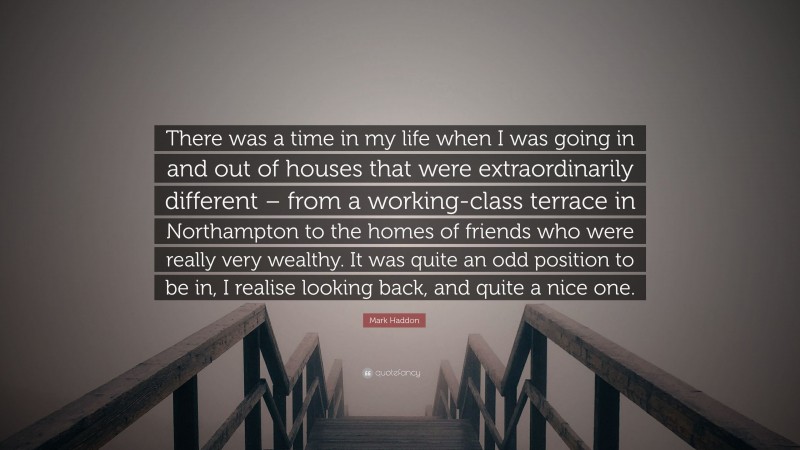 Mark Haddon Quote: “There was a time in my life when I was going in and out of houses that were extraordinarily different – from a working-class terrace in Northampton to the homes of friends who were really very wealthy. It was quite an odd position to be in, I realise looking back, and quite a nice one.”