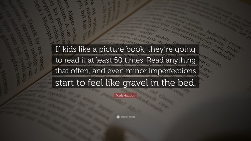 Mark Haddon Quote: “If kids like a picture book, they’re going to read it at least 50 times. Read anything that often, and even minor imperfections start to feel like gravel in the bed.”