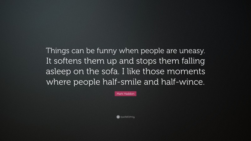 Mark Haddon Quote: “Things can be funny when people are uneasy. It softens them up and stops them falling asleep on the sofa. I like those moments where people half-smile and half-wince.”