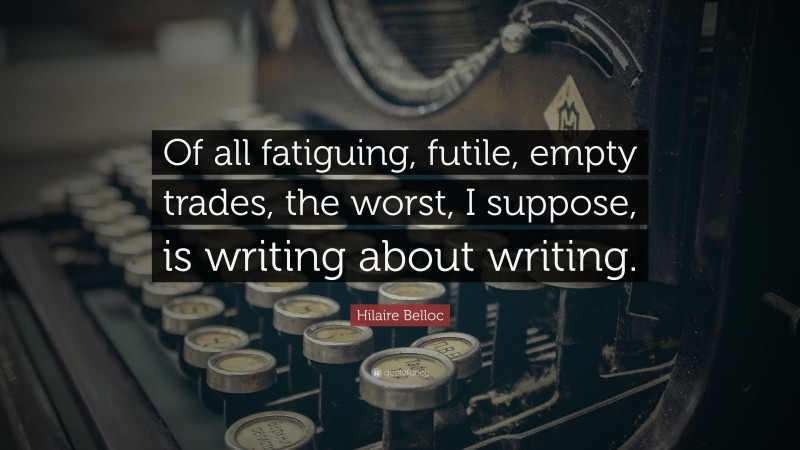 Hilaire Belloc Quote: “Of all fatiguing, futile, empty trades, the worst, I suppose, is writing about writing.”