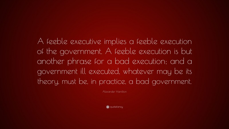 Alexander Hamilton Quote: “A feeble executive implies a feeble execution of the government. A feeble execution is but another phrase for a bad execution; and a government ill executed, whatever may be its theory, must be, in practice, a bad government.”