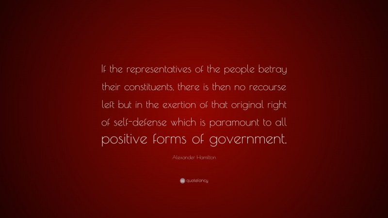 Alexander Hamilton Quote: “If the representatives of the people betray their constituents, there is then no recourse left but in the exertion of that original right of self-defense which is paramount to all positive forms of government.”