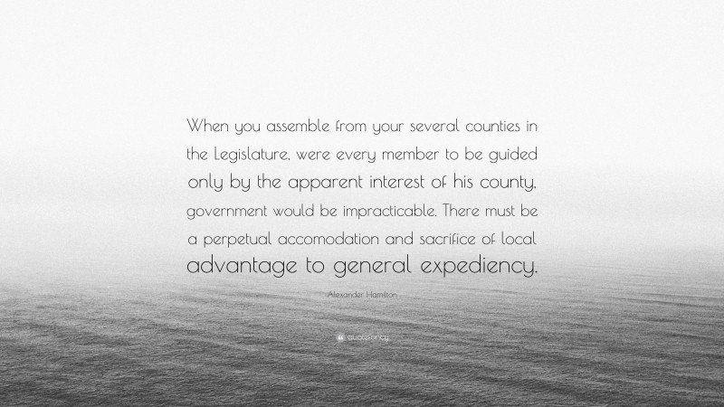 Alexander Hamilton Quote: “When you assemble from your several counties in the Legislature, were every member to be guided only by the apparent interest of his county, government would be impracticable. There must be a perpetual accomodation and sacrifice of local advantage to general expediency.”