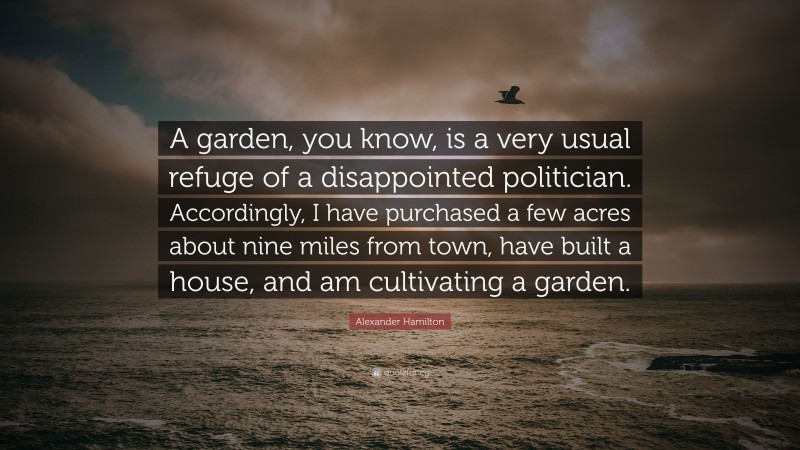 Alexander Hamilton Quote: “A garden, you know, is a very usual refuge of a disappointed politician. Accordingly, I have purchased a few acres about nine miles from town, have built a house, and am cultivating a garden.”