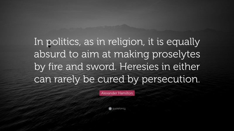 Alexander Hamilton Quote: “In politics, as in religion, it is equally absurd to aim at making proselytes by fire and sword. Heresies in either can rarely be cured by persecution.”