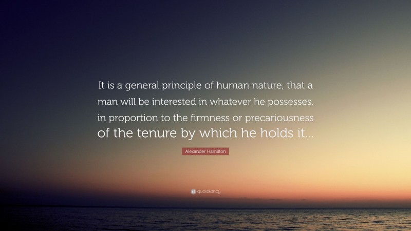 Alexander Hamilton Quote: “It is a general principle of human nature, that a man will be interested in whatever he possesses, in proportion to the firmness or precariousness of the tenure by which he holds it...”