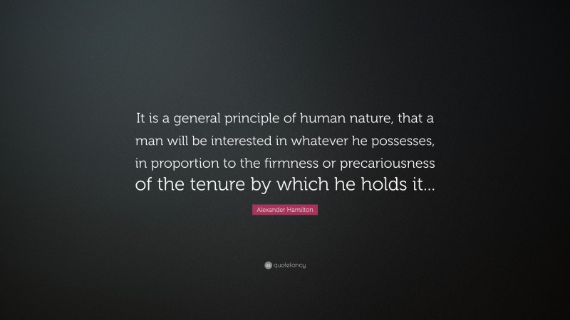 Alexander Hamilton Quote: “It is a general principle of human nature, that a man will be interested in whatever he possesses, in proportion to the firmness or precariousness of the tenure by which he holds it...”