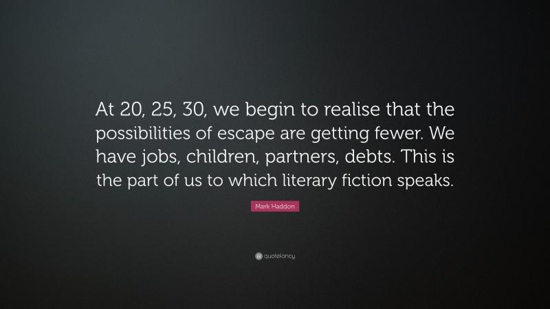 Mark Haddon Quote: “At 20, 25, 30, we begin to realise that the possibilities of escape are getting fewer. We have jobs, children, partners, debts. This is the part of us to which literary fiction speaks.”