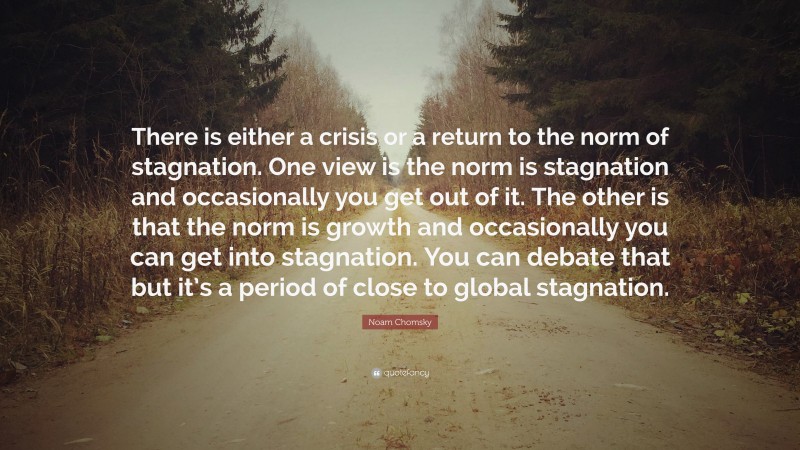 Noam Chomsky Quote: “There is either a crisis or a return to the norm of stagnation. One view is the norm is stagnation and occasionally you get out of it. The other is that the norm is growth and occasionally you can get into stagnation. You can debate that but it’s a period of close to global stagnation.”