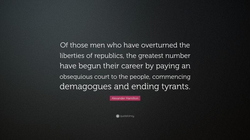 Alexander Hamilton Quote: “Of those men who have overturned the liberties of republics, the greatest number have begun their career by paying an obsequious court to the people, commencing demagogues and ending tyrants.”