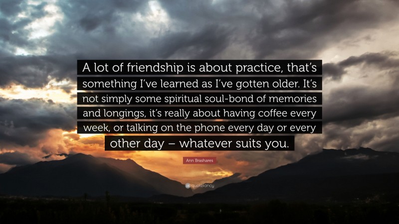 Ann Brashares Quote: “A lot of friendship is about practice, that’s something I’ve learned as I’ve gotten older. It’s not simply some spiritual soul-bond of memories and longings, it’s really about having coffee every week, or talking on the phone every day or every other day – whatever suits you.”