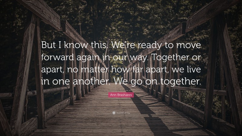 Ann Brashares Quote: “But I know this. We’re ready to move forward again in our way. Together or apart, no matter how far apart, we live in one another. We go on together.”