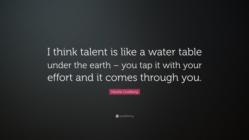 Natalie Goldberg Quote: “I think talent is like a water table under the earth – you tap it with your effort and it comes through you.”