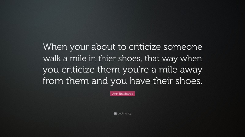 Ann Brashares Quote: “When your about to criticize someone walk a mile in thier shoes, that way when you criticize them you’re a mile away from them and you have their shoes.”