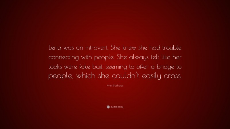 Ann Brashares Quote: “Lena was an introvert. She knew she had trouble connecting with people. She always felt like her looks were fake bait, seeming to offer a bridge to people, which she couldn’t easily cross.”