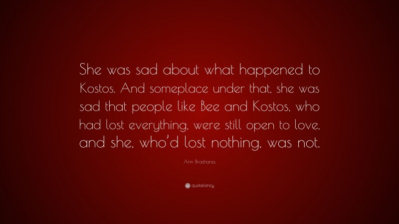 Ann Brashares Quote: “She was sad about what happened to Kostos. And someplace under that, she was sad that people like Bee and Kostos, who had lost everything, were still open to love, and she, who’d lost nothing, was not.”